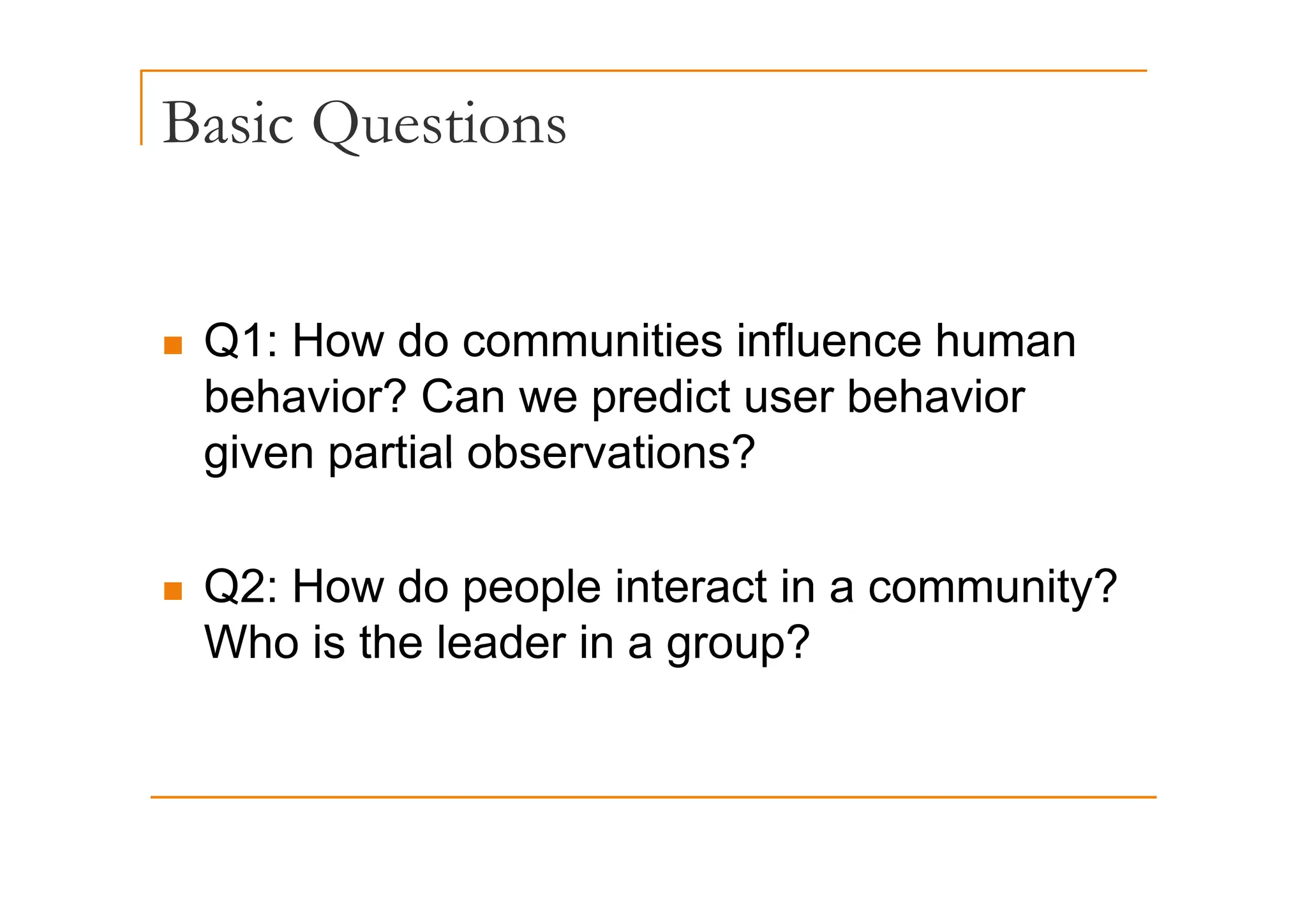 Basic Questions
Q
„ Q1: How do communities influence human
Q
behavior? Can we predict user behavior
given partial observations?
given partial observations?
„ Q2: How do people interact in a community?
Who is the leader in a group?
 