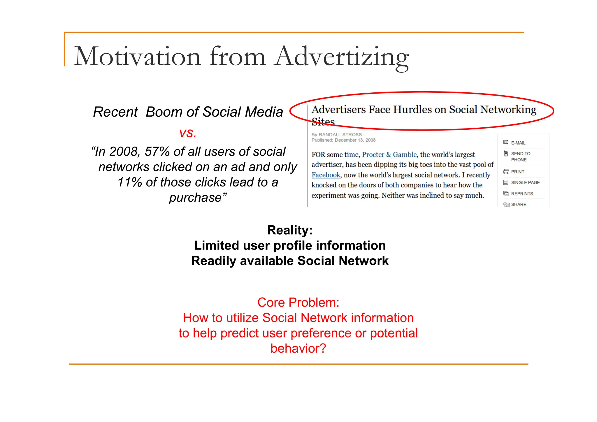 Motivation from Advertizing
g
Recent Boom of Social Media
Recent Boom of Social Media
vs.
“In 2008, 57% of all users of social
t k li k d d d l
networks clicked on an ad and only
11% of those clicks lead to a
purchase”
Reality:
Limited user profile information
Readily available Social Network
Core Problem:
Readily available Social Network
Core Problem:
How to utilize Social Network information
to help predict user preference or potential
behavior?
 