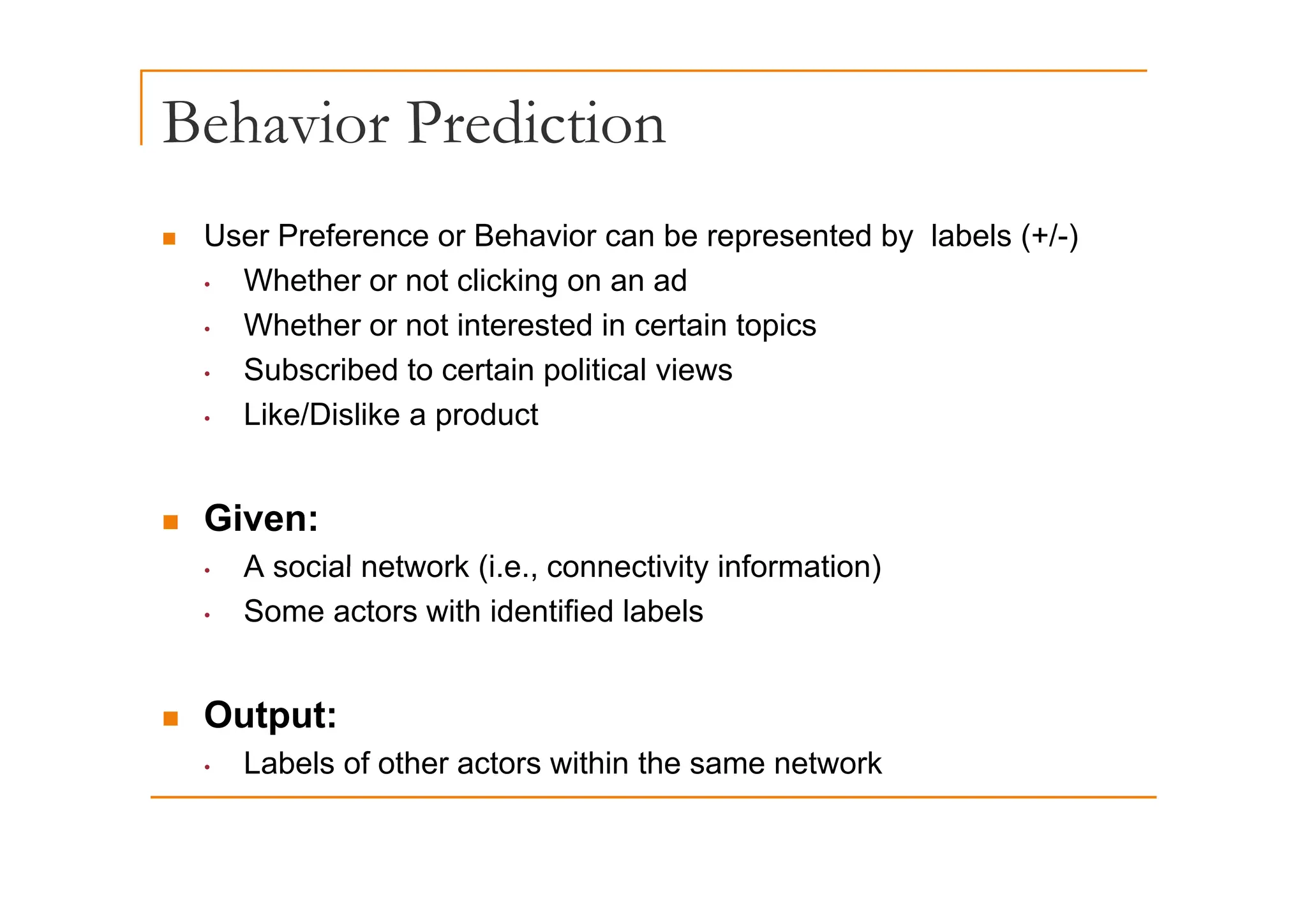 Behavior Prediction
„ User Preference or Behavior can be represented by labels (+/-)
p y ( )
• Whether or not clicking on an ad
• Whether or not interested in certain topics
• Subscribed to certain political views
• Like/Dislike a product
„ Given:
A social network (i e connectivity information)
• A social network (i.e., connectivity information)
• Some actors with identified labels
„ Output:
• Labels of other actors within the same network
 