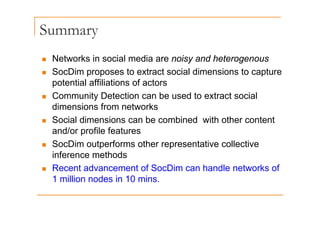 Summary
y
„ Networks in social media are noisy and heterogenous
et o s soc a ed a a e o sy a d ete oge ous
„ SocDim proposes to extract social dimensions to capture
potential affiliations of actors
p
„ Community Detection can be used to extract social
dimensions from networks
„ Social dimensions can be combined with other content
and/or profile features
„ SocDim outperforms other representative collective
inference methods
„ Recent advancement of SocDim can handle networks of
1 million nodes in 10 mins.
 