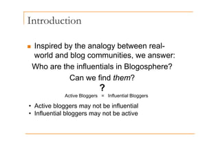 Introduction
„ Inspired by the analogy between real-
world and blog communities, we answer:
Who are the influentials in Blogosphere?
Can we find them?
Can we find them?
Active Bloggers = Influential Bloggers
?
Active Bloggers = Influential Bloggers
• Active bloggers may not be influential
• Influential bloggers may not be active
• Influential bloggers may not be active
 