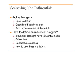 Searching The Influentials
g
„ Active bloggers
‰ Easy to define
‰ Often listed at a blog site
‰ Are they necessarily influential
y y
„ How to define an influential blogger?
‰ Influential bloggers have influential posts
‰ Influential bloggers have influential posts
‰ Subjective
‰ Collectable statistics
‰ Collectable statistics
‰ How to use these statistics
 