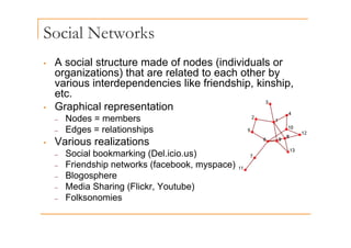 Social Networks
• A social structure made of nodes (individuals or
(
organizations) that are related to each other by
various interdependencies like friendship, kinship,
etc
etc.
• Graphical representation
– Nodes = members
– Edges = relationships
• Various realizations
Social bookmarking (Del icio us)
– Social bookmarking (Del.icio.us)
– Friendship networks (facebook, myspace)
– Blogosphere
g p
– Media Sharing (Flickr, Youtube)
– Folksonomies
 