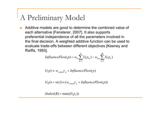 A Preliminary Model
A Preliminary Model
„ Additive models are good to determine the combined value of
h l i [F 2007] I l
each alternative [Fensterer, 2007]. It also supports
preferential independence of all the parameters involved in
the final decision. A weighted additive function can be used to
evaluate trade-offs between different objectives [Keeney and
Raiffa, 1993].
)
(
)
(
)
(
|
| |
|
I
I
l
I fl F ∑ ∑
ι θ
)
(
)
(
)
(
)
(
)
(
1 1
m n
n
out
m
in
l
fl
p
I
w
p
I
w
p
low
InfluenceF −
= ∑ ∑
= =
))
(
(
)
(
)
(
)
(
)
( p
comm
p
low
InfluenceF
w
w
p
I
p
low
InfluenceF
w
p
I
+
×
=
+
∝
γ
λ
γ
))
(
max(
)
(
))
(
(
)
(
)
(
l
p
comm
p
I
B
iIndex
p
low
InfluenceF
w
w
p
I
=
+
×
= γ
λ
))
(
(
)
( l
p
 