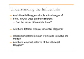 Understanding the Influentials
Understanding the Influentials
„ Are influential bloggers simply active bloggers?
e ue t a b ogge s s p y act e b ogge s
„ If not, in what ways are they different?
‰ Can the model differentiate them?
‰ Can the model differentiate them?
„ Are there different types of influential bloggers?
„ Are there different types of influential bloggers?
„ What other parameters can we include to evolve the
„ What other parameters can we include to evolve the
model?
„ Are there temporal patterns of the influential
Are there temporal patterns of the influential
bloggers?
 