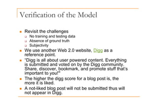 Verification of the Model
Revisit the challenges
„ Revisit the challenges
‰ No training and testing data
‰ Absence of ground truth
‰ Subjectivity
„ We use another Web 2.0 website, Digg as a
reference point.
reference point.
„ “Digg is all about user powered content. Everything
is submitted and voted on by the Digg community.
Share discover bookmark and promote stuff that‘s
Share, discover, bookmark, and promote stuff that s
important to you!”
„ The higher the digg score for a blog post is, the
it i lik d
more it is liked.
„ A not-liked blog post will not be submitted thus will
not appear in Digg.
not appear in Digg.
 