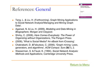References: General
T L & Li H (F h i ) G h Mi i A li i
„ Tang, L. & Liu, H. (Forthcoming), Graph Mining Applications
to Social Network Analysis'Managing and Mining Graph
Data'.
„ Agarwal, N. & Liu, H. (2009), Modeling and Data Mining in
Blogosphere, Morgan and Claypool.
Shirky C (2008) Here Comes Everybody: The Power of
„ Shirky, C. (2008), Here Comes Everybody: The Power of
Organizing without Organizations, The Penguin Press.
„ (2008), 'What is Social Media? An eBook from iCrossing'.
„ Chakrabarti, D. &Faloutsos, C. (2006), 'Graph mining: Laws,
generators, and algorithms', ACM Comput. Surv.38(1), 2.
„ Wasserman S & Faust K (1994) Social Network Analysis:
„ Wasserman, S. & Faust, K. (1994), Social Network Analysis:
Methods and Applications, Cambridge University Press.
Return to Menu
 