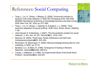 References: Social Computing
p g
„ Tang, L.; Liu, H.; Zhang, J. &Nazeri, Z. (2008), Community evolution in
dynamic multi mode networks in 'KDD '08: Proceeding of the 14th ACM
dynamic multi-mode networks, in KDD 08: Proceeding of the 14th ACM
SIGKDD international conference on Knowledge discovery and data mining',
ACM, New York, NY, USA, pp. 677--685.
„ Tang, L.; Liu, H.; Zhang, J.; Agarwal, N. & Salerno, J. J. (2008), 'Topic
g, ; , ; g, ; g , , ( ), p
taxonomy adaptation for group profiling', ACM Trans. Knowl. Discov. Data1(4),
1--28.
„ Liben-Nowell, D. & Kleinberg, J. (2007), 'The link-prediction problem for social
networks', J. Am. Soc. Inf. Sci. Technol.58(7), 1019--1031.
„ Newman, M. (2005), 'Power laws, Pareto distributions and Zipf's law',
Contemporary physics46(5), 323--352.
Ri h d M &D i P (2002) Mi i k l d h i it f i l
„ Richardson, M. &Domingos, P. (2002), Mining knowledge-sharing sites for viral
marketing, in 'KDD', pp. 61-70.
„ Barabási, A.-L. & Albert, R. (1999), 'Emergence of Scaling in Random
Networks' Science286(5439) 509-512
Networks , Science286(5439), 509-512.
„ Travers, J. &Milgram, S. (1969), 'An Experimental Study of the Small World
Problem', Sociometry32(4), 425-443.
Return to Menu
 