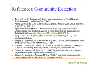 References: Community Detection
y
T L & Li H (F th i ) G h Mi i A li ti t S i l N t k
„ Tang, L. & Liu, H. (Forthcoming), Graph Mining Applications to Social Network
Analysis'Managing and Mining Graph Data'.
„ Abello, J.; Resende, M. G. C. &Sudarsky, S. (2002), Massive Quasi-Clique Detection,
in 'LATIN' pp 598-612
in LATIN , pp. 598-612.
„ Agarwal, N.; Galan, M.; Liu, H. &Subramanya., S. (2009), 'WisColl: Collective
Wisdom based Blog Clustering', Journal of Information Science: Special Issue on
Collective Intelligencehttp://dx.doi.org/10.1016/j.ins.2009.07.010.
g p g j
„ Borg, I. &Groenen, P. (2005), Modern Multidimensional Scaling: theory and
applications, Springer.
„ Borgatti, S. P.; Everett, M. G. &Shirey, P. R. (1990), 'LS Sets, Lambda Sets and other
cohesive subsets', Social Networks12, 337-357.
„ Brandes, U.; Delling, D.; Gaertler, M.; Gorke, R.; Hoefer, M.; Nikoloski, Z. & Wagner,
D. (2006), 'Maximizing Modularity is hard', Arxiv preprint physics/0608255.
„ Clauset, A.; Mewman, M. & Moore, C. (2004), 'Finding community structure in very
large networks', Arxiv preprint cond-mat/0408187.
„ Clauset, A.; Moore, C. & Newman, M. E. J. (2008), 'Hierarchical structure and the
prediction of missing links in networks' Nature453 98 101
prediction of missing links in networks , Nature453, 98-101.
Return to Menu
 