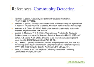 References: Community Detection
y
N M (2006) 'M d l it d it t t i t k '
„ Newman, M. (2006), 'Modularity and community structure in networks',
PNAS103(23), 8577-8582.
„ Newman, M. (2006), 'Finding community structure in networks using the eigenvectors
of matrices' Physical Review E (Statistical Nonlinear and Soft Matter Physics)74(3)
of matrices , Physical Review E (Statistical, Nonlinear, and Soft Matter Physics)74(3).
„ Newman, M. & Girvan, M. (2004), 'Finding and evaluating community structure in
networks', Physical Review E69, 026113.
„ Nowicki K &Snijders T A B (2001) 'Estimation and Prediction for Stochastic
„ Nowicki, K. &Snijders, T. A. B. (2001), Estimation and Prediction for Stochastic
Blockstructures', Journal of the American Statistical Association96(455), 1077-1087.
„ Sarkar, P. & Moore, A. W. (2005), 'Dynamic social network analysis using latent
space models', SIGKDD Explor. Newsl.7(2), 31--40.
„ Shi, J. &Malik, J. (1997), Normalized Cuts and Image Segmentation, in 'CVPR '97:
Proceedings of the 1997 Conference on Computer Vision and Pattern Recognition
(CVPR '97)', IEEE Computer Society, Washington, DC, USA, pp. 731.
„ White, S. & Smyth, P. (2005), A spectral Clustering Approaches To Finding
Communities in Graphs, in 'SDM'.
Return to Menu
 