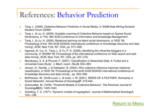 References: Behavior Prediction
„ Tang, L. (2009), Collective Behavior Prediction in Social Media, in 'SIAM Data Mining Doctoral
Student Forum (SDM)'.
Student Forum (SDM) .
„ Tang, L. & Liu, H. (2009), Scalable Learning of Collective Behavior based on Sparse Social
Dimensions, in 'The 18th ACM Conference on Information and Knowledge Management'.
„ Tang, L. & Liu, H. (2009), Relational learning via latent social dimensions, in 'KDD '09:
P di f th 15th ACM SIGKDD i t ti l f K l d di d d t
Proceedings of the 15th ACM SIGKDD international conference on Knowledge discovery and data
mining', ACM, New York, NY, USA, pp. 817--826.
„ Agarwal, N.; Liu, H.; Tang, L. & Yu, P. S. (2008), Identifying the influential bloggers in a
community, in 'WSDM '08: Proceedings of the international conference on Web search and web
data mining', ACM, New York, NY, USA, pp. 207--218.
„ Macskassy, S. A. & Provost, F. (2007), 'Classification in Networked Data: A Toolkit and a
Univariate Case Study', J. Mach. Learn. Res.8, 935--983.
„ Jensen, D.; Neville, J. & Gallagher, B. (2004), Why collective inference improves relational
Jensen, D.; Neville, J. & Gallagher, B. (2004), Why collective inference improves relational
classification, in 'KDD '04: Proceedings of the tenth ACM SIGKDD international conference on
Knowledge discovery and data mining‘,, pp. 593--598.
„ McPherson, M.; Smith-Lovin, L. & Cook, J. M. (2001), 'BIRDS OF A FEATHER: Homophily in
Social Networks' Annual Review of Sociology27 415-444
Social Networks , Annual Review of Sociology27, 415-444.
„ Granovetter, M. (1978), 'Threshold Models of Collective Behavior', The American Journal of
Sociology83(6), 1420-1443.
„ Schelling, T. C. (1971), 'Dynamic models of segregation', Journal of Mathematical Sociology1,
143 186
143—186.
Return to Menu
 
