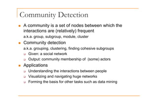Community Detection
y
„ A community is a set of nodes between which the
interactions are (relatively) frequent
interactions are (relatively) frequent
a.k.a. group, subgroup, module, cluster
„ Community detection
„ Community detection
a.k.a. grouping, clustering, finding cohesive subgroups
‰ Given: a social network
‰ Output: community membership of (some) actors
„ Applications
‰ Understanding the interactions between people
‰ Visualizing and navigating huge networks
F i th b i f th t k h d t i i
‰ Forming the basis for other tasks such as data mining
 
