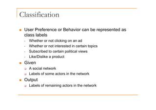 Classification
„ User Preference or Behavior can be represented as
„ User Preference or Behavior can be represented as
class labels
• Whether or not clicking on an ad
g
• Whether or not interested in certain topics
• Subscribed to certain political views
• Like/Dislike a product
„ Given
A i l t k
‰ A social network
‰ Labels of some actors in the network
„ Output
„ Output
‰ Labels of remaining actors in the network
 