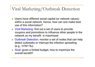 Viral Marketing/Outbreak Detection
g/
Users have different social capital (or network values)
„ Users have different social capital (or network values)
within a social network, hence, how can one make best
use of this information?
use of this information?
„ Viral Marketing: find out a set of users to provide
coupons and promotions to influence other people in the
p p p p
network so my benefit is maximized
„ Outbreak Detection: monitor a set of nodes that can help
detect outbreaks or interrupt the infection spreading
(e.g., H1N1 flu)
„ Goal: given a limited budget, how to maximize the
overall benefit?
 