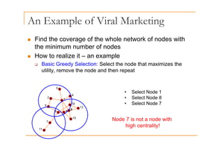 An Example of Viral Marketing
p g
„ Find the coverage of the whole network of nodes with
the minimum number of nodes
„ How to realize it – an example
‰ Basic Greedy Selection: Select the node that maximizes the
utility, remove the node and then repeat
• Select Node 1
S l t N d 8
• Select Node 8
• Select Node 7
Node 7 is not a node with
high centrality!
 