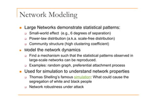 Network Modeling
g
„ Large Networks demonstrate statistical patterns:
‰ Small-world effect (e.g., 6 degrees of separation)
‰ Power-law distribution (a.k.a. scale-free distribution)
C it t t (hi h l t i ffi i t)
‰ Community structure (high clustering coefficient)
„ Model the network dynamics
Find a mechanism such that the statistical patterns observed in
‰ Find a mechanism such that the statistical patterns observed in
large-scale networks can be reproduced.
‰ Examples: random graph, preferential attachment process
„ Used for simulation to understand network properties
‰ Thomas Shelling’s famous simulation: What could cause the
segregation of white and black people
‰ Network robustness under attack
 