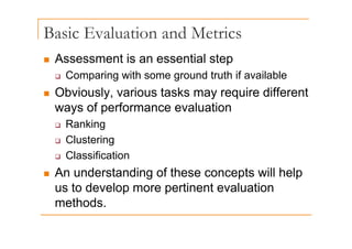 Basic Evaluation and Metrics
„ Assessment is an essential step
‰ Comparing with some ground truth if available
„ Obviously, various tasks may require different
Obviously, various tasks may require different
ways of performance evaluation
‰ Ranking
‰ Ranking
‰ Clustering
Cl ifi ti
‰ Classification
„ An understanding of these concepts will help
us to develop more pertinent evaluation
methods.
 