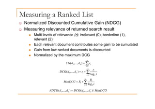 Measuring a Ranked List
g
‰ Normalized Discounted Cumulative Gain (NDCG)
‰ Measuring relevance of returned search result
‰ Measuring relevance of returned search result
„ Multi levels of relevance (r): irrelevant (0), borderline (1),
relevant (2)
„ Each relevant document contributes some gain to be cumulated
„ Gain from low ranked documents is discounted
Normalized by the maximum DCG
„ Normalized by the maximum DCG
∑
=
=
n
i
i
n r
d
d
CG
1
1 )
,...,
(
i 1
∑
=
+
=
n
i
i
n
i
r
r
d
d
DCG
2 2
1
1
log
)
,...,
(
n
R
∑
=
+
=
n
i
i
i
R
R
MaxDCG
2 2
1
log
MaxDCG
d
d
DCG
d
d
NDCG n
n /
)
,...,
(
)
,...,
( 1
1 = n
n )
, ,
(
)
, ,
( 1
1
 