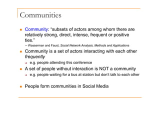 Communities
„ Community: “subsets of actors among whom there are
Co u ty subsets o acto s a o g o t e e a e
relatively strong, direct, intense, frequent or positive
ties.”
-- Wasserman and Faust, Social Network Analysis, Methods and Applications
„ Community is a set of actors interacting with each other
frequently
frequently
‰ e.g. people attending this conference
„ A set of people without interaction is NOT a community
„ A set of people without interaction is NOT a community
‰ e.g. people waiting for a bus at station but don’t talk to each other
„ People form communities in Social Media
 