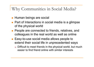 Why Communities in Social Media?
y
„ Human beings are social
„ Human beings are social
„ Part of Interactions in social media is a glimpse
of the physical world
of the physical world
„ People are connected to friends, relatives, and
ll i th l ld ll li
colleagues in the real world as well as online
„ Easy-to-use social media allows people to
extend their social life in unprecedented ways
‰ Difficult to meet friends in the physical world, but much
easier to find friend online with similar interests
 