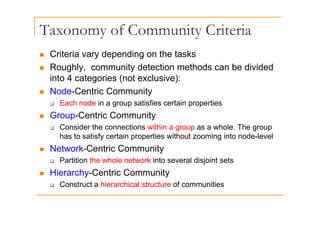 Taxonomy of Community Criteria
y y
„ Criteria vary depending on the tasks
„ Roughly, community detection methods can be divided
into 4 categories (not exclusive):
„ Node-Centric Community
‰ Each node in a group satisfies certain properties
G C t i C it
„ Group-Centric Community
‰ Consider the connections within a group as a whole. The group
has to satisfy certain properties without zooming into node-level
has to satisfy certain properties without zooming into node level
„ Network-Centric Community
‰ Partition the whole network into several disjoint sets
j
„ Hierarchy-Centric Community
‰ Construct a hierarchical structure of communities
 