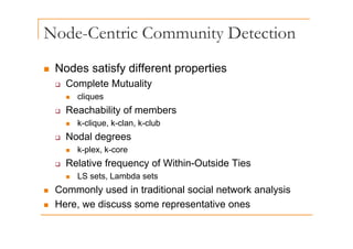Node-Centric Community Detection
y
„ Nodes satisfy different properties
„ Nodes satisfy different properties
‰ Complete Mutuality
„ cliques
„ cliques
‰ Reachability of members
„ k-clique k-clan k-club
„ k clique, k clan, k club
‰ Nodal degrees
„ k-plex, k-core
p ,
‰ Relative frequency of Within-Outside Ties
„ LS sets, Lambda sets
„ Commonly used in traditional social network analysis
„ Here, we discuss some representative ones
p
 