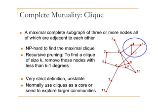 Complete Mutuality: Clique
p y q
„ A maximal complete subgraph of three or more nodes all
of which are adjacent to each other
„ NP-hard to find the maximal clique
„ Recursive pruning: To find a clique
„ Recursive pruning: To find a clique
of size k, remove those nodes with
less than k-1 degrees
„ Very strict definition, unstable
„ Normally use cliques as a core or
seed to explore larger communities
 