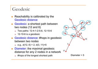 Geodesic
„ Reachability is calibrated by the
G d i di t
Geodesic distance
„ Geodesic: a shortest path between
t o nodes (12 and 6)
two nodes (12 and 6)
‰ Two paths: 12-4-1-2-5-6, 12-10-6
‰ 12-10-6 is a geodesic
‰ 12 10 6 is a geodesic
„ Geodesic distance: #hops in geodesic
between two nodes
‰ e.g., d(12, 6) = 2, d(3, 11)=5
„ Diameter: the maximal geodesic
distance for any 2 nodes in a network
‰ #hops of the longest shortest path Diameter = 5
 