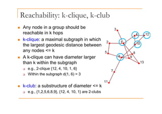 Reachability: k-clique, k-club
y q ,
„ Any node in a group should be
h bl i k h
reachable in k hops
„ k-clique: a maximal subgraph in which
the largest geodesic distance bet een
the largest geodesic distance between
any nodes <= k
„ A k clique can have diameter larger
„ A k-clique can have diameter larger
than k within the subgraph
‰ e.g., 2-clique {12, 4, 10, 1, 6}
g , q { , , , , }
‰ Within the subgraph d(1, 6) = 3
„ k-club: a substructure of diameter <= k
‰ e.g., {1,2,5,6,8,9}, {12, 4, 10, 1} are 2-clubs
 