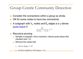 Group-Centric Community Detection
p y
„ Consider the connections within a group as whole
„ Consider the connections within a group as whole,
„ OK for some nodes to have low connectivity
A b h ith V d d E d i d
„ A subgraph with Vs nodes and Es edges is a γ-dense
quasi-clique if
„ Recursive pruning:
S l b h fi d i l d i li (th
‰ Sample a subgraph, find a maximal γ-dense quasi-clique (the
resultant size = k)
‰ Remove the nodes that
„ whose degree < kγ
ll h i i hb i h d k
„ all their neighbors with degree < kγ
 