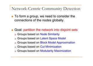 Network-Centric Community Detection
y
„ To form a group, we need to consider the
g
connections of the nodes globally.
„ Goal: partition the network into disjoint sets
‰ Groups based on Node Similarity
‰ Groups based on Latent Space Model
‰ Groups based on Block Model Approximation
‰ Groups based on Cut Minimization
p
‰ Groups based on Modularity Maximization
 
