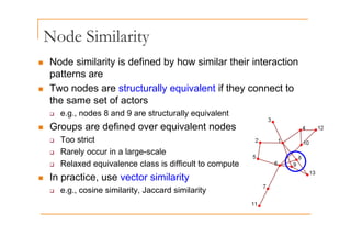 Node Similarity
Node Similarity
„ Node similarity is defined by how similar their interaction
patterns are
„ Two nodes are structurally equivalent if they connect to
the same set of actors
‰ e.g., nodes 8 and 9 are structurally equivalent
G d fi d i l t d
„ Groups are defined over equivalent nodes
‰ Too strict
‰ Rarely occur in a large-scale
‰ Rarely occur in a large-scale
‰ Relaxed equivalence class is difficult to compute
„ In practice, use vector similarity
In practice, use vector similarity
‰ e.g., cosine similarity, Jaccard similarity
 