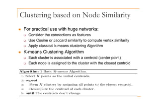 Clustering based on Node Similarity
g y
„ For practical use with huge networks:
o p act ca use t uge et o s
‰ Consider the connections as features
‰ Use Cosine or Jaccard similarity to compute vertex similarity
‰ Apply classical k-means clustering Algorithm
„ K-means Clustering Algorithm
‰ Each cluster is associated with a centroid (center point)
‰ Each node is assigned to the cluster with the closest centroid
 