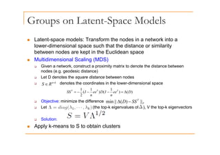 Groups on Latent-Space Models
p p
„ Latent-space models: Transform the nodes in a network into a
p
lower-dimensional space such that the distance or similarity
between nodes are kept in the Euclidean space
„ Multidimensional Scaling (MDS)
„ Multidimensional Scaling (MDS)
‰ Given a network, construct a proximity matrix to denote the distance between
nodes (e.g. geodesic distance)
‰ Let D denotes the square distance between nodes
‰ Let D denotes the square distance between nodes
‰ denotes the coordinates in the lower-dimensional space
)
(
)
1
(
)
1
(
2
1
D
ee
n
I
D
ee
n
I
SS T
T
T
Δ
=
−
−
−
=
k
n
R
S ×
∈
‰ Objective: minimize the difference
‰ Let (the top-k eigenvalues of ), V the top-k eigenvectors
2 n
n
F
T
SS
D ||
)
(
||
min −
Δ
‰ Solution:
„ Apply k-means to S to obtain clusters
 