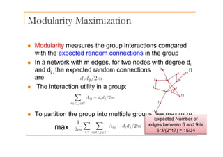 Modularity Maximization
y
„ Modularity measures the group interactions compared
with the expected random connections in the group
I t k ith d f t d ith d d
„ In a network with m edges, for two nodes with degree di
and dj , the expected random connections between them
are
are
„ The interaction utility in a group:
„ To partition the group into multiple groups we maximize
„ To partition the group into multiple groups, we maximize
Expected Number of
edges between 6 and 9 is
5*3/(2*17) = 15/34
max 5 3/( ) 5/3
 