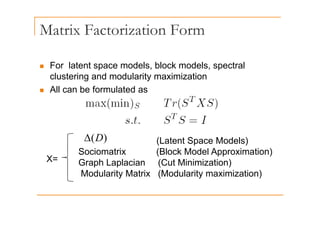Matrix Factorization Form
„ For latent space models, block models, spectral
clustering and modularity maximization
All b f l t d
„ All can be formulated as
(L t t S M d l )
)
(D
Δ
X=
(Latent Space Models)
Sociomatrix (Block Model Approximation)
Graph Laplacian (Cut Minimization)
)
(D
Δ
Graph Laplacian (Cut Minimization)
Modularity Matrix (Modularity maximization)
 