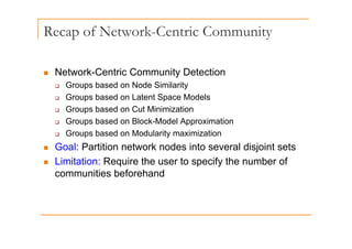 Recap of Network-Centric Community
p
„ Network-Centric Community Detection
‰ Groups based on Node Similarity
Groups based on Latent Space Models
‰ Groups based on Latent Space Models
‰ Groups based on Cut Minimization
‰ Groups based on Block-Model Approximation
p pp
‰ Groups based on Modularity maximization
„ Goal: Partition network nodes into several disjoint sets
„ Limitation: Require the user to specify the number of
communities beforehand
 