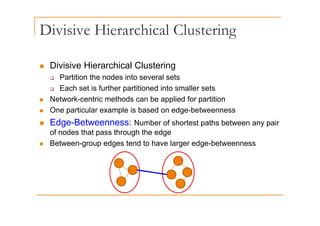 Divisive Hierarchical Clustering
g
„ Divisive Hierarchical Clustering
‰ Partition the nodes into several sets
Each set is further partitioned into smaller sets
‰ Each set is further partitioned into smaller sets
„ Network-centric methods can be applied for partition
„ One particular example is based on edge-betweenness
p p g
„ Edge-Betweenness: Number of shortest paths between any pair
of nodes that pass through the edge
„ Between-group edges tend to have larger edge-betweenness
 