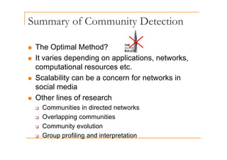 Summary of Community Detection
y y
„ The Optimal Method?
„ It varies depending on applications, networks,
p g pp
computational resources etc.
„ Scalability can be a concern for networks in
Scalability can be a concern for networks in
social media
„ Other lines of research
„ Other lines of research
‰ Communities in directed networks
‰ Overlapping communities
‰ Overlapping communities
‰ Community evolution
Group profiling and interpretation
‰ Group profiling and interpretation
 