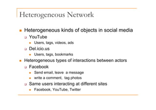 Heterogeneous Network
g
„ Heterogeneous kinds of objects in social media
„ Heterogeneous kinds of objects in social media
‰ YouTube
„ Users tags videos ads
„ Users, tags, videos, ads
‰ Del.icio.us
„ Users tags bookmarks
„ Users, tags, bookmarks
„ Heterogeneous types of interactions between actors
‰ Facebook
‰ Facebook
„ Send email, leave a message
„ write a comment, tag photos
‰ Same users interacting at different sites
„ Facebook, YouTube, Twitter
 