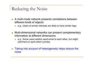 Reducing the Noise
g
„ A multi-mode network presents correlations between
different kinds of objects
e g Users of similar interests are likely to have similar tags
„ e.g., Users of similar interests are likely to have similar tags
„ Multi-dimensional networks can present complementary
„ Multi dimensional networks can present complementary
information at different dimensions
„ e.g., Some users seldom send email to each other, but might
comment on each other’s photos
T ki i t t f h t it h l d th
„ Taking into account of heterogeneity helps reduce the
noise
 