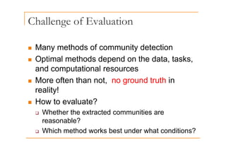 Challenge of Evaluation
g
„ Many methods of community detection
„ Optimal methods depend on the data, tasks,
p p , ,
and computational resources
„ More often than not no ground truth in
„ More often than not, no ground truth in
reality!
„ How to evaluate?
‰ Whether the extracted communities are
reasonable?
‰ Which method works best under what conditions?
 