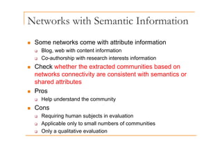 Networks with Semantic Information
„ Some networks come with attribute information
„ Some networks come with attribute information
‰ Blog, web with content information
‰ Co-authorship with research interests information
p
„ Check whether the extracted communities based on
networks connectivity are consistent with semantics or
shared attributes
„ Pros
‰ Help understand the community
„ Cons
R i i h bj t i l ti
‰ Requiring human subjects in evaluation
‰ Applicable only to small numbers of communities
‰ Only a qualitative evaluation
‰ Only a qualitative evaluation
 