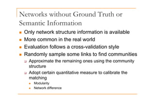 Networks without Ground Truth or
Semantic Information
„ Only network structure information is available
„ More common in the real world
„ Evaluation follows a cross-validation style
„ Randomly sample some links to find communities
„ Randomly sample some links to find communities
‰ Approximate the remaining ones using the community
structure
structure
‰ Adopt certain quantitative measure to calibrate the
matching
matching
„ Modularity
„ Network difference
 