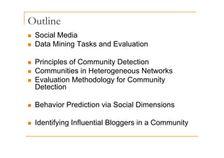 Outline
„ Social Media
Data Mining Tasks and Evaluation
„ Data Mining Tasks and Evaluation
Principles of Community Detection
„ Principles of Community Detection
„ Communities in Heterogeneous Networks
Evaluation Methodology for Community
„ Evaluation Methodology for Community
Detection
„ Behavior Prediction via Social Dimensions
„ Identifying Influential Bloggers in a Community
 