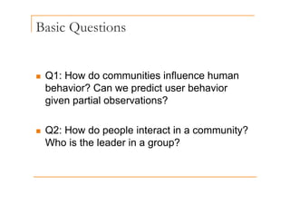 Basic Questions
Q
„ Q1: How do communities influence human
Q
behavior? Can we predict user behavior
given partial observations?
given partial observations?
„ Q2: How do people interact in a community?
Who is the leader in a group?
 
