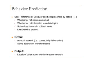 Behavior Prediction
„ User Preference or Behavior can be represented by labels (+/-)
p y ( )
• Whether or not clicking on an ad
• Whether or not interested in certain topics
• Subscribed to certain political views
• Like/Dislike a product
„ Given:
A social network (i e connectivity information)
• A social network (i.e., connectivity information)
• Some actors with identified labels
„ Output:
• Labels of other actors within the same network
 