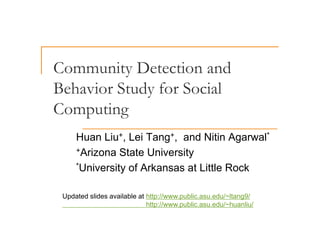 Community Detection and
Behavior Study for Social
Behavior Study for Social
Computing
Computing
Huan Liu+ Lei Tang+ and Nitin Agarwal*
Huan Liu , Lei Tang , and Nitin Agarwal
+Arizona State University
*U i it f A k t Littl R k
*University of Arkansas at Little Rock
Updated slides available at http://www.public.asu.edu/~ltang9/
http://www.public.asu.edu/~huanliu/
 