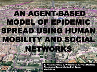 AN AGENT-BASED
 MODEL OF EPIDEMIC
SPREAD USING HUMAN
MOBILITY AND SOCIAL
    NETWORKS
        E. Frias-Martinez, G. Williamson, V. Frias-Martinez
        Telefonica Research, Madrid, Spain
        efm@tid.es
 
