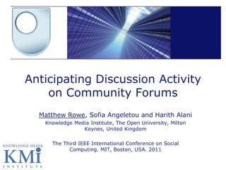 Anticipating Discussion Activity
    on Community Forums
  Matthew Rowe, Sofia Angeletou and Harith Alani
   Knowledge Media Institute, The Open University, Milton
                Keynes, United Kingdom

     The Third IEEE International Conference on Social
           Computing. MIT, Boston, USA. 2011
 